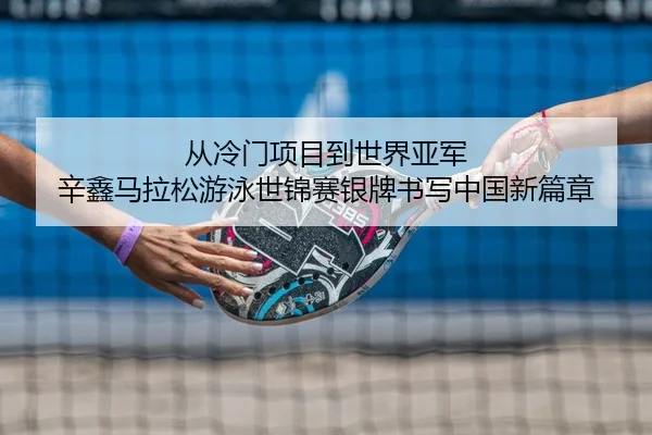 从冷门项目到世界亚军 辛鑫马拉松游泳世锦赛银牌书写中国新篇章