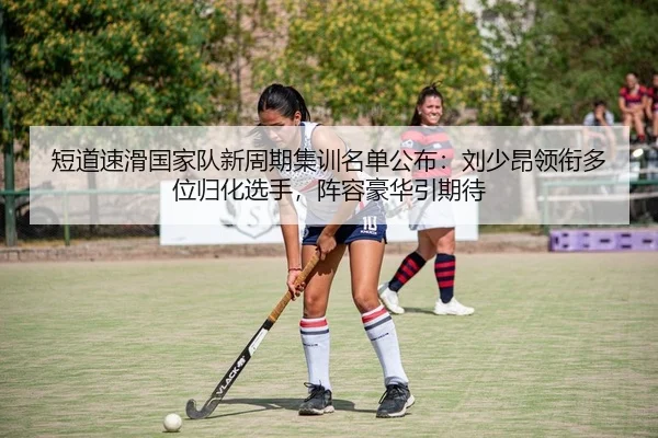 短道速滑国家队新周期集训名单公布：刘少昂领衔多位归化选手，阵容豪华引期待
